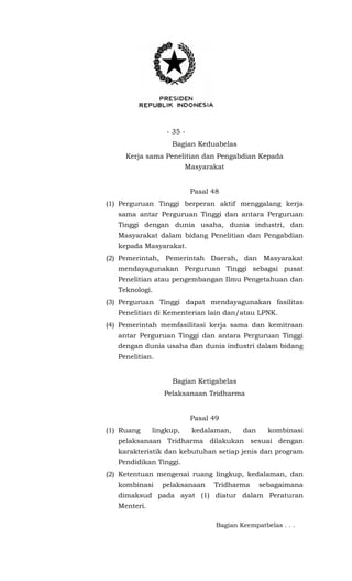 - 35 -
Bagian Keduabelas
Kerja sama Penelitian dan Pengabdian Kepada
Masyarakat
Pasal 48
(1) Perguruan Tinggi berperan aktif menggalang kerja
sama antar Perguruan Tinggi dan antara Perguruan
Tinggi dengan dunia usaha, dunia industri, dan
Masyarakat dalam bidang Penelitian dan Pengabdian
kepada Masyarakat.
(2) Pemerintah, Pemerintah Daerah, dan Masyarakat
mendayagunakan Perguruan Tinggi sebagai pusat
Penelitian atau pengembangan Ilmu Pengetahuan dan
Teknologi.
(3) Perguruan Tinggi dapat mendayagunakan fasilitas
Penelitian di Kementerian lain dan/atau LPNK.
(4) Pemerintah memfasilitasi kerja sama dan kemitraan
antar Perguruan Tinggi dan antara Perguruan Tinggi
dengan dunia usaha dan dunia industri dalam bidang
Penelitian.
Bagian Ketigabelas
Pelaksanaan Tridharma
Pasal 49
(1) Ruang lingkup, kedalaman, dan kombinasi
pelaksanaan Tridharma dilakukan sesuai dengan
karakteristik dan kebutuhan setiap jenis dan program
Pendidikan Tinggi.
(2) Ketentuan mengenai ruang lingkup, kedalaman, dan
kombinasi pelaksanaan Tridharma sebagaimana
dimaksud pada ayat (1) diatur dalam Peraturan
Menteri.
Bagian Keempatbelas . . .
 