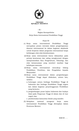 - 36 -
Bagian Keempatbelas
Kerja Sama Internasional Pendidikan Tinggi
Pasal 50
(1) Kerja sama internasional Pendidikan Tinggi
merupakan proses interaksi dalam pengintegrasian
dimensi internasional ke dalam kegiatan akademik
untuk berperan dalam pergaulan internasional tanpa
kehilangan nilai-nilai keindonesiaan.
(2) Kerja sama internasional harus didasarkan pada
prinsip kesetaraan dan saling menghormati dengan
mempromosikan Ilmu Pengetahuan, Teknologi, dan
nilai kemanusiaan yang memberi manfaat bagi
kehidupan manusia.
(3) Kerja sama internasional mencakup bidang
Pendidikan, Penelitian, dan Pengabdian kepada
Masyarakat.
(4) Kerja sama internasional dalam pengembangan
Pendidikan Tinggi dapat dilakukan, antara lain,
melalui:
a. hubungan antara lembaga Pendidikan Tinggi di
Indonesia dan lembaga Pendidikan Tinggi negara
lain dalam kegiatan penyelenggaraan Pendidikan
yang bermutu;
b. pengembangan pusat kajian Indonesia dan budaya
lokal pada Perguruan Tinggi di dalam dan di luar
negeri; dan
c. pembentukan komunitas ilmiah yang mandiri.
(5) Kebijakan nasional mengenai kerja sama
internasional Pendidikan Tinggi ditetapkan dalam
Peraturan Menteri.
BAB III . . .
 