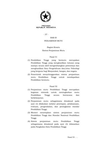 - 37 -
BAB III
PENJAMINAN MUTU
Bagian Kesatu
Sistem Penjaminan Mutu
Pasal 51
(1) Pendidikan Tinggi yang bermutu merupakan
Pendidikan Tinggi yang menghasilkan lulusan yang
mampu secara aktif mengembangkan potensinya dan
menghasilkan Ilmu Pengetahuan dan/atau Teknologi
yang berguna bagi Masyarakat, bangsa, dan negara.
(2) Pemerintah menyelenggarakan sistem penjaminan
mutu Pendidikan Tinggi untuk mendapatkan
Pendidikan bermutu.
Pasal 52
(1) Penjaminan mutu Pendidikan Tinggi merupakan
kegiatan sistemik untuk meningkatkan mutu
Pendidikan Tinggi secara berencana dan
berkelanjutan.
(2) Penjaminan mutu sebagaimana dimaksud pada
ayat (1) dilakukan melalui penetapan, pelaksanaan,
evaluasi, pengendalian, dan peningkatan standar
Pendidikan Tinggi.
(3) Menteri menetapkan sistem penjaminan mutu
Pendidikan Tinggi dan Standar Nasional Pendidikan
Tinggi.
(4) Sistem penjaminan mutu Pendidikan Tinggi
sebagaimana dimaksud pada ayat (3) didasarkan
pada Pangkalan Data Pendidikan Tinggi.
Pasal 53 . . .
 