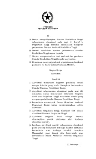 - 39 -
(5) Dalam mengembangkan Standar Pendidikan Tinggi
sebagaimana dimaksud pada ayat (1) huruf b
Perguruan Tinggi memiliki keleluasaan mengatur
pemenuhan Standar Nasional Pendidikan Tinggi.
(6) Menteri melakukan evaluasi pelaksanaan Standar
Pendidikan Tinggi secara berkala.
(7) Menteri mengumumkan hasil evaluasi dan penilaian
Standar Pendidikan Tinggi kepada Masyarakat.
(8) Ketentuan mengenai evaluasi sebagaimana dimaksud
pada ayat (6) diatur dalam Peraturan Menteri.
Bagian Ketiga
Akreditasi
Pasal 55
(1) Akreditasi merupakan kegiatan penilaian sesuai
dengan kriteria yang telah ditetapkan berdasarkan
Standar Nasional Pendidikan Tinggi.
(2) Akreditasi sebagaimana dimaksud pada ayat (1)
dilakukan untuk menentukan kelayakan Program
Studi dan Perguruan Tinggi atas dasar kriteria yang
mengacu pada Standar Nasional Pendidikan Tinggi.
(3) Pemerintah membentuk Badan Akreditasi Nasional
Perguruan Tinggi untuk mengembangkan sistem
akreditasi.
(4) Akreditasi Perguruan Tinggi dilakukan oleh Badan
Akreditasi Nasional Perguruan Tinggi.
(5) Akreditasi Program Studi sebagai bentuk
akuntabilitas publik dilakukan oleh lembaga
akreditasi mandiri.
(6) Lembaga akreditasi mandiri sebagaimana dimaksud
pada ayat (5) merupakan lembaga mandiri bentukan
Pemerintah atau lembaga mandiri bentukan
Masyarakat yang diakui oleh Pemerintah atas
rekomendasi Badan Akreditasi Nasional Perguruan
Tinggi.
(7) Lembaga . . .
 