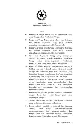 - 4 -
6. Perguruan Tinggi adalah satuan pendidikan yang
menyelenggarakan Pendidikan Tinggi.
7. Perguruan Tinggi Negeri yang selanjutnya disingkat
PTN adalah Perguruan Tinggi yang didirikan
dan/atau diselenggarakan oleh Pemerintah.
8. Perguruan Tinggi Swasta yang selanjutnya disingkat
PTS adalah Perguruan Tinggi yang didirikan
dan/atau diselenggarakan oleh masyarakat.
9. Tridharma Perguruan Tinggi yang selanjutnya
disebut Tridharma adalah kewajiban Perguruan
Tinggi untuk menyelenggarakan Pendidikan,
penelitian, dan pengabdian kepada masyarakat.
10. Penelitian adalah kegiatan yang dilakukan menurut
kaidah dan metode ilmiah secara sistematis untuk
memperoleh informasi, data, dan keterangan yang
berkaitan dengan pemahaman dan/atau pengujian
suatu cabang ilmu pengetahuan dan teknologi.
11. Pengabdian kepada Masyarakat adalah kegiatan
sivitas akademika yang memanfaatkan Ilmu
Pengetahuan dan Teknologi untuk memajukan
kesejahteraan masyarakat dan mencerdaskan
kehidupan bangsa.
12. Pembelajaran adalah proses interaksi mahasiswa
dengan dosen dan sumber belajar pada suatu
lingkungan belajar.
13. Sivitas Akademika adalah masyarakat akademik
yang terdiri atas dosen dan mahasiswa.
14. Dosen adalah pendidik profesional dan ilmuwan
dengan tugas utama mentransformasikan,
mengembangkan, dan menyebarluaskan Ilmu
Pengetahuan dan Teknologi melalui Pendidikan,
Penelitian, dan Pengabdian kepada Masyarakat.
15. Mahasiswa . . .
 