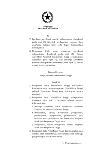 - 40 -
(7) Lembaga akreditasi mandiri sebagaimana dimaksud
pada ayat (6) dibentuk berdasarkan rumpun ilmu
dan/atau cabang ilmu serta dapat berdasarkan
kewilayahan.
(8) Ketentuan lebih lanjut mengenai akreditasi
sebagaimana dimaksud pada ayat (1), Badan
Akreditasi Nasional Pendidikan Tinggi sebagaimana
dimaksud pada ayat (4), dan lembaga akreditasi
mandiri sebagaimana dimaksud pada ayat (5) diatur
dalam Peraturan Menteri.
Bagian Keempat
Pangkalan Data Pendidikan Tinggi
Pasal 56
(1) Pangkalan Data Pendidikan Tinggi merupakan
kumpulan data penyelenggaraan Pendidikan Tinggi
seluruh Perguruan Tinggi yang terintegrasi secara
nasional.
(2) Pangkalan Data Pendidikan Tinggi sebagaimana
dimaksud pada ayat (1) berfungsi sebagai sumber
informasi bagi:
a. lembaga akreditasi, untuk melakukan akreditasi
Program Studi dan Perguruan Tinggi;
b. Pemerintah, untuk melakukan pengaturan,
perencanaan, pengawasan, pemantauan, dan
evaluasi serta pembinaan dan koordinasi Program
Studi dan Perguruan Tinggi; dan
c. Masyarakat, untuk mengetahui kinerja Program
Studi dan Perguruan Tinggi.
(3) Pangkalan Data Pendidikan Tinggi dikembangkan dan
dikelola oleh Kementerian atau dikelola oleh lembaga
yang ditunjuk oleh Kementerian.
(4) Penyelenggara . . .
 