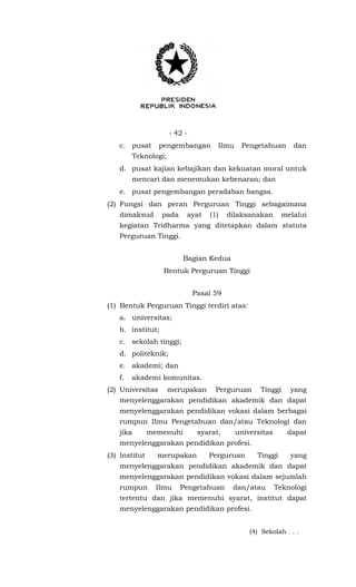 - 42 -
c. pusat pengembangan Ilmu Pengetahuan dan
Teknologi;
d. pusat kajian kebajikan dan kekuatan moral untuk
mencari dan menemukan kebenaran; dan
e. pusat pengembangan peradaban bangsa.
(2) Fungsi dan peran Perguruan Tinggi sebagaimana
dimaksud pada ayat (1) dilaksanakan melalui
kegiatan Tridharma yang ditetapkan dalam statuta
Perguruan Tinggi.
Bagian Kedua
Bentuk Perguruan Tinggi
Pasal 59
(1) Bentuk Perguruan Tinggi terdiri atas:
a. universitas;
b. institut;
c. sekolah tinggi;
d. politeknik;
e. akademi; dan
f. akademi komunitas.
(2) Universitas merupakan Perguruan Tinggi yang
menyelenggarakan pendidikan akademik dan dapat
menyelenggarakan pendidikan vokasi dalam berbagai
rumpun Ilmu Pengetahuan dan/atau Teknologi dan
jika memenuhi syarat, universitas dapat
menyelenggarakan pendidikan profesi.
(3) Institut merupakan Perguruan Tinggi yang
menyelenggarakan pendidikan akademik dan dapat
menyelenggarakan pendidikan vokasi dalam sejumlah
rumpun Ilmu Pengetahuan dan/atau Teknologi
tertentu dan jika memenuhi syarat, institut dapat
menyelenggarakan pendidikan profesi.
(4) Sekolah . . .
 