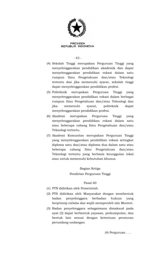 - 43 -
(4) Sekolah Tinggi merupakan Perguruan Tinggi yang
menyelenggarakan pendidikan akademik dan dapat
menyelenggarakan pendidikan vokasi dalam satu
rumpun Ilmu Pengetahuan dan/atau Teknologi
tertentu dan jika memenuhi syarat, sekolah tinggi
dapat menyelenggarakan pendidikan profesi.
(5) Politeknik merupakan Perguruan Tinggi yang
menyelenggarakan pendidikan vokasi dalam berbagai
rumpun Ilmu Pengetahuan dan/atau Teknologi dan
jika memenuhi syarat, politeknik dapat
menyelenggarakan pendidikan profesi.
(6) Akademi merupakan Perguruan Tinggi yang
menyelenggarakan pendidikan vokasi dalam satu
atau beberapa cabang Ilmu Pengetahuan dan/atau
Teknologi tertentu.
(7) Akademi Komunitas merupakan Perguruan Tinggi
yang menyelenggarakan pendidikan vokasi setingkat
diploma satu dan/atau diploma dua dalam satu atau
beberapa cabang Ilmu Pengetahuan dan/atau
Teknologi tertentu yang berbasis keunggulan lokal
atau untuk memenuhi kebutuhan khusus.
Bagian Ketiga
Pendirian Perguruan Tinggi
Pasal 60
(1) PTN didirikan oleh Pemerintah.
(2) PTS didirikan oleh Masyarakat dengan membentuk
badan penyelenggara berbadan hukum yang
berprinsip nirlaba dan wajib memperoleh izin Menteri.
(3) Badan penyelenggara sebagaimana dimaksud pada
ayat (2) dapat berbentuk yayasan, perkumpulan, dan
bentuk lain sesuai dengan ketentuan peraturan
perundang-undangan.
(4) Perguruan . . .
 