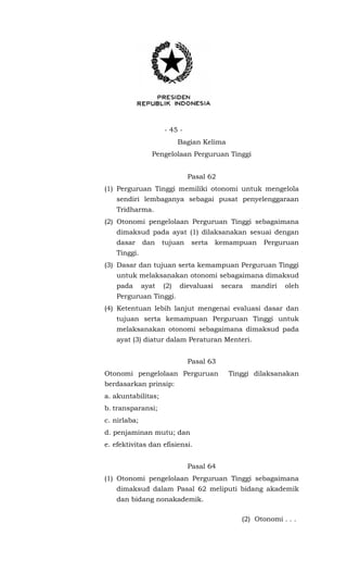 - 45 -
Bagian Kelima
Pengelolaan Perguruan Tinggi
Pasal 62
(1) Perguruan Tinggi memiliki otonomi untuk mengelola
sendiri lembaganya sebagai pusat penyelenggaraan
Tridharma.
(2) Otonomi pengelolaan Perguruan Tinggi sebagaimana
dimaksud pada ayat (1) dilaksanakan sesuai dengan
dasar dan tujuan serta kemampuan Perguruan
Tinggi.
(3) Dasar dan tujuan serta kemampuan Perguruan Tinggi
untuk melaksanakan otonomi sebagaimana dimaksud
pada ayat (2) dievaluasi secara mandiri oleh
Perguruan Tinggi.
(4) Ketentuan lebih lanjut mengenai evaluasi dasar dan
tujuan serta kemampuan Perguruan Tinggi untuk
melaksanakan otonomi sebagaimana dimaksud pada
ayat (3) diatur dalam Peraturan Menteri.
Pasal 63
Otonomi pengelolaan Perguruan Tinggi dilaksanakan
berdasarkan prinsip:
a. akuntabilitas;
b. transparansi;
c. nirlaba;
d. penjaminan mutu; dan
e. efektivitas dan efisiensi.
Pasal 64
(1) Otonomi pengelolaan Perguruan Tinggi sebagaimana
dimaksud dalam Pasal 62 meliputi bidang akademik
dan bidang nonakademik.
(2) Otonomi . . .
 
