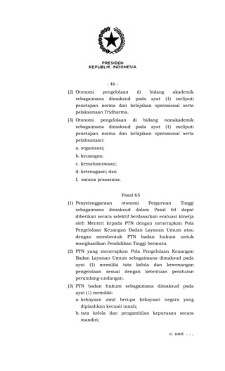 - 46 -
(2) Otonomi pengelolaan di bidang akademik
sebagaimana dimaksud pada ayat (1) meliputi
penetapan norma dan kebijakan operasional serta
pelaksanaan Tridharma.
(3) Otonomi pengelolaan di bidang nonakademik
sebagaimana dimaksud pada ayat (1) meliputi
penetapan norma dan kebijakan operasional serta
pelaksanaan:
a. organisasi;
b. keuangan;
c. kemahasiswaan;
d. ketenagaan; dan
f. sarana prasarana.
Pasal 65
(1) Penyelenggaraan otonomi Perguruan Tinggi
sebagaimana dimaksud dalam Pasal 64 dapat
diberikan secara selektif berdasarkan evaluasi kinerja
oleh Menteri kepada PTN dengan menerapkan Pola
Pengelolaan Keuangan Badan Layanan Umum atau
dengan membentuk PTN badan hukum untuk
menghasilkan Pendidikan Tinggi bermutu.
(2) PTN yang menerapkan Pola Pengelolaan Keuangan
Badan Layanan Umum sebagaimana dimaksud pada
ayat (1) memiliki tata kelola dan kewenangan
pengelolaan sesuai dengan ketentuan peraturan
perundang-undangan.
(3) PTN badan hukum sebagaimana dimaksud pada
ayat (1) memiliki:
a. kekayaan awal berupa kekayaan negara yang
dipisahkan kecuali tanah;
b. tata kelola dan pengambilan keputusan secara
mandiri;
c. unit . . .
 