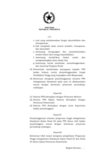 - 47 -
c. unit yang melaksanakan fungsi akuntabilitas dan
transparansi;
d. hak mengelola dana secara mandiri, transparan,
dan akuntabel;
e. wewenang mengangkat dan memberhentikan
sendiri Dosen dan tenaga kependidikan;
f. wewenang mendirikan badan usaha dan
mengembangkan dana abadi; dan
g. wewenang untuk membuka, menyelenggarakan,
dan menutup Program Studi.
(4) Pemerintah memberikan penugasan kepada PTN
badan hukum untuk menyelenggarakan fungsi
Pendidikan Tinggi yang terjangkau oleh Masyarakat.
(5) Ketentuan mengenai penyelenggaraan otonomi PTN
sebagaimana dimaksud pada ayat (1) dilaksanakan
sesuai dengan ketentuan peraturan perundang-
undangan.
Pasal 66
(1) Statuta PTN ditetapkan dengan Peraturan Menteri.
(2) Statuta PTN Badan Hukum ditetapkan dengan
Peraturan Pemerintah.
(3) Statuta PTS ditetapkan dengan surat keputusan
badan penyelenggara.
Pasal 67
Penyelenggaraan otonomi perguruan tinggi sebagaimana
dimaksud dalam Pasal 64 pada PTS diatur oleh badan
penyelenggara sesuai dengan ketentuan peraturan
perundang-undangan.
Pasal 68
Ketentuan lebih lanjut mengenai pengelolaan Perguruan
Tinggi sebagaimana dimaksud dalam Pasal 64 dan Pasal
65 diatur dalam Peraturan Pemerintah.
Bagian Keenam . . .
 