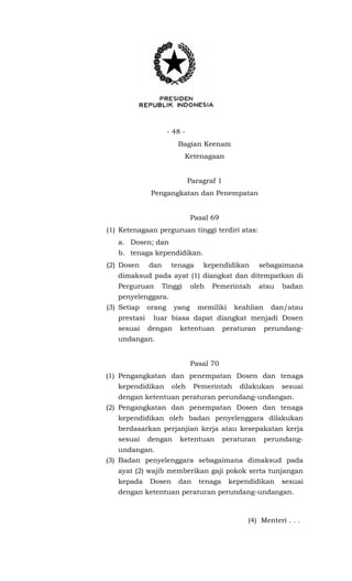 - 48 -
Bagian Keenam
Ketenagaan
Paragraf 1
Pengangkatan dan Penempatan
Pasal 69
(1) Ketenagaan perguruan tinggi terdiri atas:
a. Dosen; dan
b. tenaga kependidikan.
(2) Dosen dan tenaga kependidikan sebagaimana
dimaksud pada ayat (1) diangkat dan ditempatkan di
Perguruan Tinggi oleh Pemerintah atau badan
penyelenggara.
(3) Setiap orang yang memiliki keahlian dan/atau
prestasi luar biasa dapat diangkat menjadi Dosen
sesuai dengan ketentuan peraturan perundang-
undangan.
Pasal 70
(1) Pengangkatan dan penempatan Dosen dan tenaga
kependidikan oleh Pemerintah dilakukan sesuai
dengan ketentuan peraturan perundang-undangan.
(2) Pengangkatan dan penempatan Dosen dan tenaga
kependidikan oleh badan penyelenggara dilakukan
berdasarkan perjanjian kerja atau kesepakatan kerja
sesuai dengan ketentuan peraturan perundang-
undangan.
(3) Badan penyelenggara sebagaimana dimaksud pada
ayat (2) wajib memberikan gaji pokok serta tunjangan
kepada Dosen dan tenaga kependidikan sesuai
dengan ketentuan peraturan perundang-undangan.
(4) Menteri . . .
 