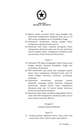 - 49 -
(4) Menteri dapat menugasi Dosen yang diangkat oleh
Pemerintah sebagaimana dimaksud pada ayat (1) di
PTN untuk peningkatan mutu Pendidikan Tinggi.
(5) Pemerintah memberikan insentif kepada Dosen
sebagaimana dimaksud pada ayat (4).
(6) Ketentuan lebih lanjut mengenai penugasan Dosen
sebagaimana dimaksud pada ayat (4) dan pemberian
insentif kepada Dosen sebagaimana dimaksud pada
ayat (5) diatur dalam Peraturan Pemerintah.
Pasal 71
(1) Pemimpin PTN dapat mengangkat Dosen tetap sesuai
dengan Standar Nasional Pendidikan Tinggi atas
persetujuan Pemerintah.
(2) PTN memberikan gaji pokok dan tunjangan kepada
Dosen tetap sebagaimana dimaksud pada ayat (1),
sesuai dengan ketentuan peraturan perundang-
undangan.
(3) Pemerintah memberikan tunjangan jabatan
akademik, tunjangan profesi, dan/atau tunjangan
kehormatan kepada Dosen tetap sebagaimana
dimaksud pada ayat (1) sesuai dengan ketentuan
peraturan perundang-undangan.
(4) Ketentuan lebih lanjut mengenai pengangkatan Dosen
tetap pada PTN sebagaimana dimaksud pada ayat (1)
diatur dalam Peraturan Menteri.
Paragraf 2
Jenjang Jabatan Akademik
Pasal 72
(1) Jenjang jabatan akademik Dosen tetap terdiri atas
asisten ahli, lektor, lektor kepala, dan profesor.
(2) Jenjang . . .
 