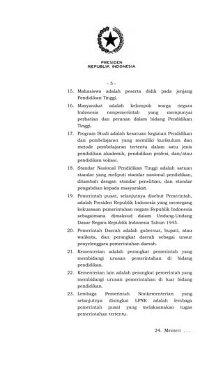 - 5 -
15. Mahasiswa adalah peserta didik pada jenjang
Pendidikan Tinggi.
16. Masyarakat adalah kelompok warga negara
Indonesia nonpemerintah yang mempunyai
perhatian dan peranan dalam bidang Pendidikan
Tinggi.
17. Program Studi adalah kesatuan kegiatan Pendidikan
dan pembelajaran yang memiliki kurikulum dan
metode pembelajaran tertentu dalam satu jenis
pendidikan akademik, pendidikan profesi, dan/atau
pendidikan vokasi.
18. Standar Nasional Pendidikan Tinggi adalah satuan
standar yang meliputi standar nasional pendidikan,
ditambah dengan standar penelitian, dan standar
pengabdian kepada masyarakat.
19. Pemerintah pusat, selanjutnya disebut Pemerintah,
adalah Presiden Republik Indonesia yang memegang
kekuasaan pemerintahan negara Republik Indonesia
sebagaimana dimaksud dalam Undang-Undang
Dasar Negara Republik Indonesia Tahun 1945.
20. Pemerintah Daerah adalah gubernur, bupati, atau
walikota, dan perangkat daerah sebagai unsur
penyelenggara pemerintahan daerah.
21. Kementerian adalah perangkat pemerintah yang
membidangi urusan pemerintahan di bidang
pendidikan.
22. Kementerian lain adalah perangkat pemerintah yang
membidangi urusan pemerintahan di luar bidang
pendidikan.
23. Lembaga Pemerintah Nonkementerian yang
selanjutnya disingkat LPNK adalah lembaga
pemerintah pusat yang melaksanakan tugas
pemerintahan tertentu.
24. Menteri . . .
 