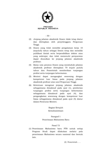 - 50 -
(2) Jenjang jabatan akademik Dosen tidak tetap diatur
dan ditetapkan oleh penyelenggara Perguruan
Tinggi.
(3) Dosen yang telah memiliki pengalaman kerja 10
(sepuluh) tahun sebagai Dosen tetap dan memiliki
publikasi ilmiah serta berpendidikan doktor atau
yang sederajat, dan telah memenuhi persyaratan
dapat diusulkan ke jenjang jabatan akademik
profesor.
(4) Batas usia pensiun Dosen yang menduduki jabatan
akademik profesor ditetapkan 70 (tujuh puluh)
tahun dan Pemerintah memberikan tunjangan
profesi serta tunjangan kehormatan.
(5) Menteri dapat mengangkat seseorang dengan
kompetensi luar biasa pada jenjang jabatan
akademik profesor atas usul Perguruan Tinggi.
(6) Ketentuan mengenai jenjang jabatan akademik
sebagaimana dimaksud pada ayat (1), pemberian
tunjangan profesi serta tunjangan kehormatan
sebagaimana dimaksud pada ayat (4), dan
pengangkatan seseorang dengan kompetensi luar
biasa sebagaimana dimaksud pada ayat (5) diatur
dalam Peraturan Menteri.
Bagian Ketujuh
Kemahasiswaan
Paragraf 1
Penerimaan Mahasiswa Baru
Pasal 73
(1) Penerimaan Mahasiswa baru PTN untuk setiap
Program Studi dapat dilakukan melalui pola
penerimaan Mahasiswa secara nasional dan bentuk
lain.
(2) Pemerintah . . .
 