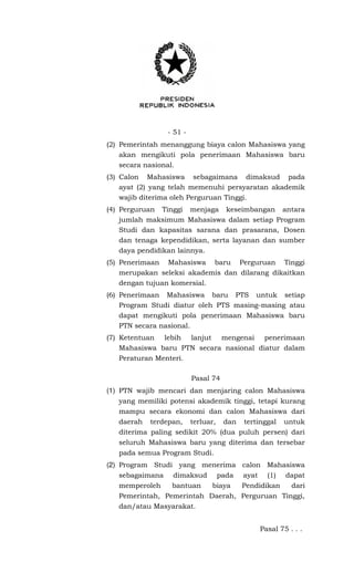 - 51 -
(2) Pemerintah menanggung biaya calon Mahasiswa yang
akan mengikuti pola penerimaan Mahasiswa baru
secara nasional.
(3) Calon Mahasiswa sebagaimana dimaksud pada
ayat (2) yang telah memenuhi persyaratan akademik
wajib diterima oleh Perguruan Tinggi.
(4) Perguruan Tinggi menjaga keseimbangan antara
jumlah maksimum Mahasiswa dalam setiap Program
Studi dan kapasitas sarana dan prasarana, Dosen
dan tenaga kependidikan, serta layanan dan sumber
daya pendidikan lainnya.
(5) Penerimaan Mahasiswa baru Perguruan Tinggi
merupakan seleksi akademis dan dilarang dikaitkan
dengan tujuan komersial.
(6) Penerimaan Mahasiswa baru PTS untuk setiap
Program Studi diatur oleh PTS masing-masing atau
dapat mengikuti pola penerimaan Mahasiswa baru
PTN secara nasional.
(7) Ketentuan lebih lanjut mengenai penerimaan
Mahasiswa baru PTN secara nasional diatur dalam
Peraturan Menteri.
Pasal 74
(1) PTN wajib mencari dan menjaring calon Mahasiswa
yang memiliki potensi akademik tinggi, tetapi kurang
mampu secara ekonomi dan calon Mahasiswa dari
daerah terdepan, terluar, dan tertinggal untuk
diterima paling sedikit 20% (dua puluh persen) dari
seluruh Mahasiswa baru yang diterima dan tersebar
pada semua Program Studi.
(2) Program Studi yang menerima calon Mahasiswa
sebagaimana dimaksud pada ayat (1) dapat
memperoleh bantuan biaya Pendidikan dari
Pemerintah, Pemerintah Daerah, Perguruan Tinggi,
dan/atau Masyarakat.
Pasal 75 . . .
 