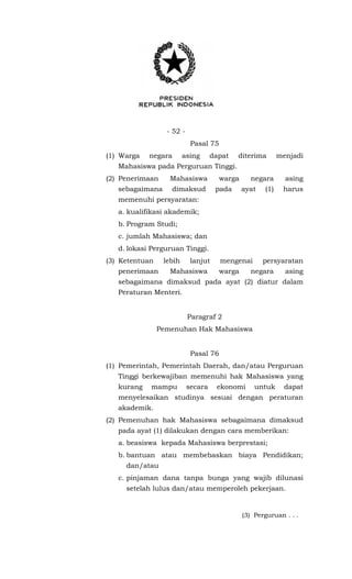 - 52 -
Pasal 75
(1) Warga negara asing dapat diterima menjadi
Mahasiswa pada Perguruan Tinggi.
(2) Penerimaan Mahasiswa warga negara asing
sebagaimana dimaksud pada ayat (1) harus
memenuhi persyaratan:
a. kualifikasi akademik;
b. Program Studi;
c. jumlah Mahasiswa; dan
d. lokasi Perguruan Tinggi.
(3) Ketentuan lebih lanjut mengenai persyaratan
penerimaan Mahasiswa warga negara asing
sebagaimana dimaksud pada ayat (2) diatur dalam
Peraturan Menteri.
Paragraf 2
Pemenuhan Hak Mahasiswa
Pasal 76
(1) Pemerintah, Pemerintah Daerah, dan/atau Perguruan
Tinggi berkewajiban memenuhi hak Mahasiswa yang
kurang mampu secara ekonomi untuk dapat
menyelesaikan studinya sesuai dengan peraturan
akademik.
(2) Pemenuhan hak Mahasiswa sebagaimana dimaksud
pada ayat (1) dilakukan dengan cara memberikan:
a. beasiswa kepada Mahasiswa berprestasi;
b. bantuan atau membebaskan biaya Pendidikan;
dan/atau
c. pinjaman dana tanpa bunga yang wajib dilunasi
setelah lulus dan/atau memperoleh pekerjaan.
(3) Perguruan . . .
 