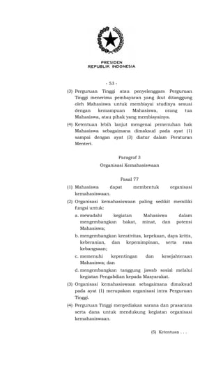 - 53 -
(3) Perguruan Tinggi atau penyelenggara Perguruan
Tinggi menerima pembayaran yang ikut ditanggung
oleh Mahasiswa untuk membiayai studinya sesuai
dengan kemampuan Mahasiswa, orang tua
Mahasiswa, atau pihak yang membiayainya.
(4) Ketentuan lebih lanjut mengenai pemenuhan hak
Mahasiswa sebagaimana dimaksud pada ayat (1)
sampai dengan ayat (3) diatur dalam Peraturan
Menteri.
Paragraf 3
Organisasi Kemahasiswaan
Pasal 77
(1) Mahasiswa dapat membentuk organisasi
kemahasiswaan.
(2) Organisasi kemahasiswaan paling sedikit memiliki
fungsi untuk:
a. mewadahi kegiatan Mahasiswa dalam
mengembangkan bakat, minat, dan potensi
Mahasiswa;
b. mengembangkan kreativitas, kepekaan, daya kritis,
keberanian, dan kepemimpinan, serta rasa
kebangsaan;
c. memenuhi kepentingan dan kesejahteraan
Mahasiswa; dan
d. mengembangkan tanggung jawab sosial melalui
kegiatan Pengabdian kepada Masyarakat.
(3) Organisasi kemahasiswaan sebagaimana dimaksud
pada ayat (1) merupakan organisasi intra Perguruan
Tinggi.
(4) Perguruan Tinggi menyediakan sarana dan prasarana
serta dana untuk mendukung kegiatan organisasi
kemahasiswaan.
(5) Ketentuan . . .
 