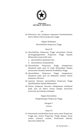 - 54 -
(5) Ketentuan lain mengenai organisasi kemahasiswaan
diatur dalam statuta perguruan tinggi.
Bagian Kedelapan
Akuntabilitas Perguruan Tinggi
Pasal 78
(1) Akuntabilitas Perguruan Tinggi merupakan bentuk
pertanggungjawaban Perguruan Tinggi kepada
Masyarakat yang terdiri atas:
a. akuntabilitas akademik; dan
b. akuntabilitas nonakademik.
(2) Akuntabilitas Perguruan Tinggi sebagaimana
dimaksud pada ayat (1) wajib diwujudkan dengan
pemenuhan Standar Nasional Pendidikan Tinggi.
(3) Akuntabilitas Perguruan Tinggi sebagaimana
dimaksud pada ayat (1) dilakukan melalui sistem
pelaporan tahunan.
(4) Laporan tahunan akuntabilitas Perguruan Tinggi
dipublikasikan kepada Masyarakat.
(5) Sistem pelaporan tahunan sebagaimana dimaksud
pada ayat (3) diatur sesuai dengan ketentuan
peraturan perundang-undangan.
Bagian Kesembilan
Pengembangan Perguruan Tinggi
Paragraf 1
Umum
Pasal 79
(1) Pemerintah memfasilitasi kerja sama antar Perguruan
Tinggi dan antara Perguruan Tinggi dengan dunia
usaha, industri, alumni, Pemerintah Daerah,
dan/atau pihak lain.
(2) Pemerintah . . .
 