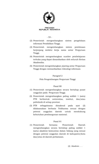- 55 -
(2) Pemerintah mengembangkan sistem pengelolaan
informasi Pendidikan Tinggi.
(3) Pemerintah mengembangkan sistem pembinaan
berjenjang melalui kerja sama antar Perguruan
Tinggi.
(4) Pemerintah mengembangkan sumber pembelajaran
terbuka yang dapat dimanfaatkan oleh seluruh Sivitas
Akademika.
(5) Pemerintah mengembangkan jejaring antar Perguruan
Tinggi dengan memanfaatkan teknologi informasi.
Paragraf 2
Pola Pengembangan Perguruan Tinggi
Pasal 80
(1) Pemerintah mengembangkan secara bertahap pusat
unggulan pada Perguruan Tinggi.
(2) Pemerintah mengembangkan paling sedikit 1 (satu)
PTN berbentuk universitas, institut, dan/atau
politeknik di setiap provinsi.
(3) PTN sebagaimana dimaksud pada ayat (2)
dilaksanakan berbasis Tridharma sesuai dengan
potensi unggulan daerah untuk mendukung
kebutuhan pembangunan nasional.
Pasal 81
(1) Pemerintah bersama Pemerintah Daerah
mengembangkan secara bertahap paling sedikit 1
(satu) akademi komunitas dalam bidang yang sesuai
dengan potensi unggulan daerah di kabupaten/kota
dan/atau di daerah perbatasan.
(2) Akademi . . .
 