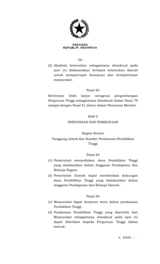 - 56 -
(2) Akademi komunitas sebagaimana dimaksud pada
ayat (1) dilaksanakan berbasis kebutuhan daerah
untuk mempercepat kemajuan dan kesejahteraan
masyarakat.
Pasal 82
Ketentuan lebih lanjut mengenai pengembangan
Perguruan Tinggi sebagaimana dimaksud dalam Pasal 79
sampai dengan Pasal 81 diatur dalam Peraturan Menteri.
BAB V
PENDANAAN DAN PEMBIAYAAN
Bagian Kesatu
Tanggung Jawab dan Sumber Pendanaan Pendidikan
Tinggi
Pasal 83
(1) Pemerintah menyediakan dana Pendidikan Tinggi
yang dialokasikan dalam Anggaran Pendapatan dan
Belanja Negara.
(2) Pemerintah Daerah dapat memberikan dukungan
dana Pendidikan Tinggi yang dialokasikan dalam
Anggaran Pendapatan dan Belanja Daerah.
Pasal 84
(1) Masyarakat dapat berperan serta dalam pendanaan
Pendidikan Tinggi.
(2) Pendanaan Pendidikan Tinggi yang diperoleh dari
Masyarakat sebagaimana dimaksud pada ayat (1)
dapat diberikan kepada Perguruan Tinggi dalam
bentuk:
a. hibah . . .
 