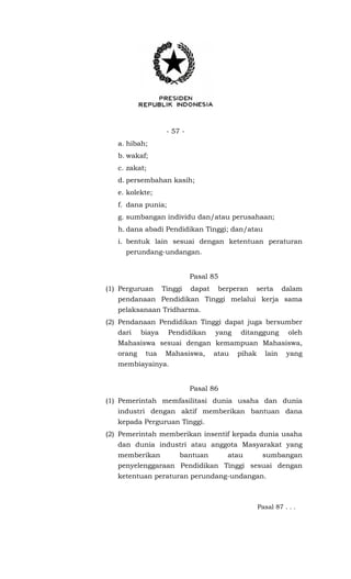 - 57 -
a. hibah;
b. wakaf;
c. zakat;
d. persembahan kasih;
e. kolekte;
f. dana punia;
g. sumbangan individu dan/atau perusahaan;
h. dana abadi Pendidikan Tinggi; dan/atau
i. bentuk lain sesuai dengan ketentuan peraturan
perundang-undangan.
Pasal 85
(1) Perguruan Tinggi dapat berperan serta dalam
pendanaan Pendidikan Tinggi melalui kerja sama
pelaksanaan Tridharma.
(2) Pendanaan Pendidikan Tinggi dapat juga bersumber
dari biaya Pendidikan yang ditanggung oleh
Mahasiswa sesuai dengan kemampuan Mahasiswa,
orang tua Mahasiswa, atau pihak lain yang
membiayainya.
Pasal 86
(1) Pemerintah memfasilitasi dunia usaha dan dunia
industri dengan aktif memberikan bantuan dana
kepada Perguruan Tinggi.
(2) Pemerintah memberikan insentif kepada dunia usaha
dan dunia industri atau anggota Masyarakat yang
memberikan bantuan atau sumbangan
penyelenggaraan Pendidikan Tinggi sesuai dengan
ketentuan peraturan perundang-undangan.
Pasal 87 . . .
 