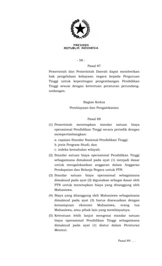 - 58 -
Pasal 87
Pemerintah dan Pemerintah Daerah dapat memberikan
hak pengelolaan kekayaan negara kepada Perguruan
Tinggi untuk kepentingan pengembangan Pendidikan
Tinggi sesuai dengan ketentuan peraturan perundang-
undangan.
Bagian Kedua
Pembiayaan dan Pengalokasian
Pasal 88
(1) Pemerintah menetapkan standar satuan biaya
operasional Pendidikan Tinggi secara periodik dengan
mempertimbangkan:
a. capaian Standar Nasional Pendidikan Tinggi;
b. jenis Program Studi; dan
c. indeks kemahalan wilayah.
(2) Standar satuan biaya operasional Pendidikan Tinggi
sebagaimana dimaksud pada ayat (1) menjadi dasar
untuk mengalokasikan anggaran dalam Anggaran
Pendapatan dan Belanja Negara untuk PTN.
(3) Standar satuan biaya operasional sebagaimana
dimaksud pada ayat (2) digunakan sebagai dasar oleh
PTN untuk menetapkan biaya yang ditanggung oleh
Mahasiswa.
(4) Biaya yang ditanggung oleh Mahasiswa sebagaimana
dimaksud pada ayat (3) harus disesuaikan dengan
kemampuan ekonomi Mahasiswa, orang tua
Mahasiswa, atau pihak lain yang membiayainya.
(5) Ketentuan lebih lanjut mengenai standar satuan
biaya operasional Pendidikan Tinggi sebagaimana
dimaksud pada ayat (1) diatur dalam Peraturan
Menteri.
Pasal 89 . . .
 