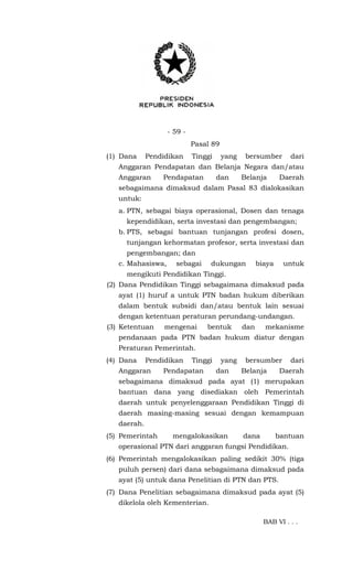 - 59 -
Pasal 89
(1) Dana Pendidikan Tinggi yang bersumber dari
Anggaran Pendapatan dan Belanja Negara dan/atau
Anggaran Pendapatan dan Belanja Daerah
sebagaimana dimaksud dalam Pasal 83 dialokasikan
untuk:
a. PTN, sebagai biaya operasional, Dosen dan tenaga
kependidikan, serta investasi dan pengembangan;
b. PTS, sebagai bantuan tunjangan profesi dosen,
tunjangan kehormatan profesor, serta investasi dan
pengembangan; dan
c. Mahasiswa, sebagai dukungan biaya untuk
mengikuti Pendidikan Tinggi.
(2) Dana Pendidikan Tinggi sebagaimana dimaksud pada
ayat (1) huruf a untuk PTN badan hukum diberikan
dalam bentuk subsidi dan/atau bentuk lain sesuai
dengan ketentuan peraturan perundang-undangan.
(3) Ketentuan mengenai bentuk dan mekanisme
pendanaan pada PTN badan hukum diatur dengan
Peraturan Pemerintah.
(4) Dana Pendidikan Tinggi yang bersumber dari
Anggaran Pendapatan dan Belanja Daerah
sebagaimana dimaksud pada ayat (1) merupakan
bantuan dana yang disediakan oleh Pemerintah
daerah untuk penyelenggaraan Pendidikan Tinggi di
daerah masing-masing sesuai dengan kemampuan
daerah.
(5) Pemerintah mengalokasikan dana bantuan
operasional PTN dari anggaran fungsi Pendidikan.
(6) Pemerintah mengalokasikan paling sedikit 30% (tiga
puluh persen) dari dana sebagaimana dimaksud pada
ayat (5) untuk dana Penelitian di PTN dan PTS.
(7) Dana Penelitian sebagaimana dimaksud pada ayat (5)
dikelola oleh Kementerian.
BAB VI . . .
 