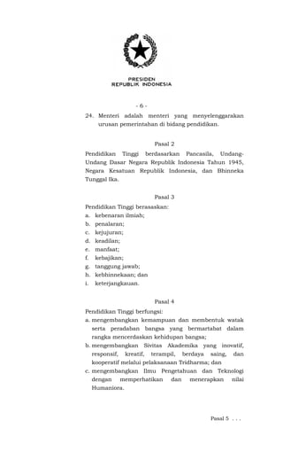 - 6 -
24. Menteri adalah menteri yang menyelenggarakan
urusan pemerintahan di bidang pendidikan.
Pasal 2
Pendidikan Tinggi berdasarkan Pancasila, Undang-
Undang Dasar Negara Republik Indonesia Tahun 1945,
Negara Kesatuan Republik Indonesia, dan Bhinneka
Tunggal Ika.
Pasal 3
Pendidikan Tinggi berasaskan:
a. kebenaran ilmiah;
b. penalaran;
c. kejujuran;
d. keadilan;
e. manfaat;
f. kebajikan;
g. tanggung jawab;
h. kebhinnekaan; dan
i. keterjangkauan.
Pasal 4
Pendidikan Tinggi berfungsi:
a. mengembangkan kemampuan dan membentuk watak
serta peradaban bangsa yang bermartabat dalam
rangka mencerdaskan kehidupan bangsa;
b. mengembangkan Sivitas Akademika yang inovatif,
responsif, kreatif, terampil, berdaya saing, dan
kooperatif melalui pelaksanaan Tridharma; dan
c. mengembangkan Ilmu Pengetahuan dan Teknologi
dengan memperhatikan dan menerapkan nilai
Humaniora.
Pasal 5 . . .
 