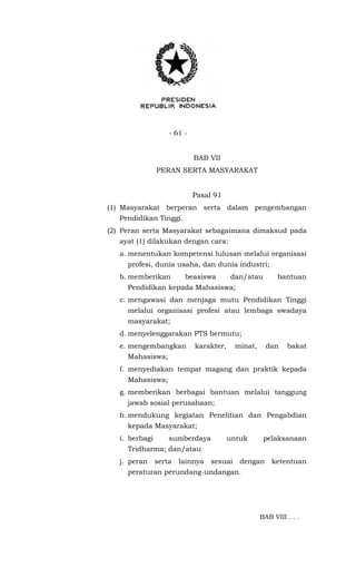 - 61 -
BAB VII
PERAN SERTA MASYARAKAT
Pasal 91
(1) Masyarakat berperan serta dalam pengembangan
Pendidikan Tinggi.
(2) Peran serta Masyarakat sebagaimana dimaksud pada
ayat (1) dilakukan dengan cara:
a. menentukan kompetensi lulusan melalui organisasi
profesi, dunia usaha, dan dunia industri;
b. memberikan beasiswa dan/atau bantuan
Pendidikan kepada Mahasiswa;
c. mengawasi dan menjaga mutu Pendidikan Tinggi
melalui organisasi profesi atau lembaga swadaya
masyarakat;
d. menyelenggarakan PTS bermutu;
e. mengembangkan karakter, minat, dan bakat
Mahasiswa;
f. menyediakan tempat magang dan praktik kepada
Mahasiswa;
g. memberikan berbagai bantuan melalui tanggung
jawab sosial perusahaan;
h. mendukung kegiatan Penelitian dan Pengabdian
kepada Masyarakat;
i. berbagi sumberdaya untuk pelaksanaan
Tridharma; dan/atau
j. peran serta lainnya sesuai dengan ketentuan
peraturan perundang-undangan.
BAB VIII . . .
 