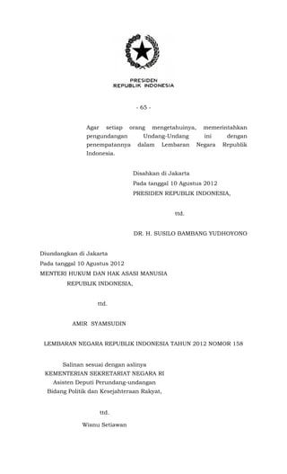 - 65 -
Agar setiap orang mengetahuinya, memerintahkan
pengundangan Undang-Undang ini dengan
penempatannya dalam Lembaran Negara Republik
Indonesia.
Disahkan di Jakarta
Pada tanggal 10 Agustus 2012
PRESIDEN REPUBLIK INDONESIA,
ttd.
DR. H. SUSILO BAMBANG YUDHOYONO
Diundangkan di Jakarta
Pada tanggal 10 Agustus 2012
MENTERI HUKUM DAN HAK ASASI MANUSIA
REPUBLIK INDONESIA,
ttd.
AMIR SYAMSUDIN
LEMBARAN NEGARA REPUBLIK INDONESIA TAHUN 2012 NOMOR 158
Salinan sesuai dengan aslinya
KEMENTERIAN SEKRETARIAT NEGARA RI
Asisten Deputi Perundang-undangan
Bidang Politik dan Kesejahteraan Rakyat,
ttd.
Wisnu Setiawan
 