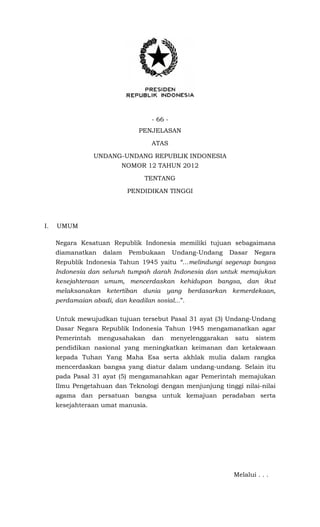 - 66 -
PENJELASAN
ATAS
UNDANG-UNDANG REPUBLIK INDONESIA
NOMOR 12 TAHUN 2012
TENTANG
PENDIDIKAN TINGGI
I. UMUM
Negara Kesatuan Republik Indonesia memiliki tujuan sebagaimana
diamanatkan dalam Pembukaan Undang-Undang Dasar Negara
Republik Indonesia Tahun 1945 yaitu “…melindungi segenap bangsa
Indonesia dan seluruh tumpah darah Indonesia dan untuk memajukan
kesejahteraan umum, mencerdaskan kehidupan bangsa, dan ikut
melaksanakan ketertiban dunia yang berdasarkan kemerdekaan,
perdamaian abadi, dan keadilan sosial...”.
Untuk mewujudkan tujuan tersebut Pasal 31 ayat (3) Undang-Undang
Dasar Negara Republik Indonesia Tahun 1945 mengamanatkan agar
Pemerintah mengusahakan dan menyelenggarakan satu sistem
pendidikan nasional yang meningkatkan keimanan dan ketakwaan
kepada Tuhan Yang Maha Esa serta akhlak mulia dalam rangka
mencerdaskan bangsa yang diatur dalam undang-undang. Selain itu
pada Pasal 31 ayat (5) mengamanahkan agar Pemerintah memajukan
Ilmu Pengetahuan dan Teknologi dengan menjunjung tinggi nilai-nilai
agama dan persatuan bangsa untuk kemajuan peradaban serta
kesejahteraan umat manusia.
Melalui . . .
 