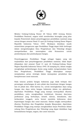 - 67 -
Melalui Undang-Undang Nomor 20 Tahun 2003 tentang Sistem
Pendidikan Nasional, negara telah memberikan kerangka yang jelas
kepada Pemerintah dalam penyelenggaraan pendidikan nasional yang
sesuai dengan amanat Pasal 31 ayat (3) Undang-Undang Dasar Negara
Republik Indonesia Tahun 1945. Meskipun demikian masih
memerlukan pengaturan agar Pendidikan Tinggi dapat lebih berfungsi
dalam mengembangkan Ilmu Pengetahuan dan Teknologi dengan
memperhatikan dan menerapkan nilai Humaniora untuk
pemberdayaan dan pembudayaan bangsa.
Penyelenggaraan Pendidikan Tinggi sebagai bagian yang tak
terpisahkan dari penyelenggaraan pendidikan nasional, tidak dapat
dilepaskan dari amanat Pasal 31 ayat (3) Undang-Undang Dasar
Negara Republik Indonesia Tahun 1945. Di samping itu, dalam rangka
menghadapi perkembangan dunia yang makin mengutamakan basis
Ilmu Pengetahuan, Pendidikan Tinggi diharapkan mampu
menjalankan peran strategis dalam memajukan peradaban dan
kesejahteraan umat manusia.
Pada tataran praktis bangsa Indonesia juga tidak terlepas dari
persaingan antarbangsa di satu pihak dan kemitraan dengan bangsa
lain di pihak lain. Oleh karena itu, untuk meningkatkan daya saing
bangsa dan daya mitra bangsa Indonesia dalam era globalisasi,
diperlukan Pendidikan Tinggi yang mampu mewujudkan dharma
pendidikan, yaitu menghasilkan intelektual, ilmuwan dan/atau
profesional yang berbudaya, kreatif, toleran, demokratis, dan
berkarakter tangguh, serta berani membela kebenaran demi
kepentingan bangsa dan umat manusia. Dalam rangka mewujudkan
dharma Penelitian dan Pengabdian kepada Masyarakat, diperlukan
Pendidikan Tinggi yang mampu menghasilkan karya Penelitian dalam
cabang Ilmu Pengetahuan dan Teknologi yang dapat diabdikan bagi
kemaslahatan bangsa, negara, dan umat manusia.
Perguruan . . .
 