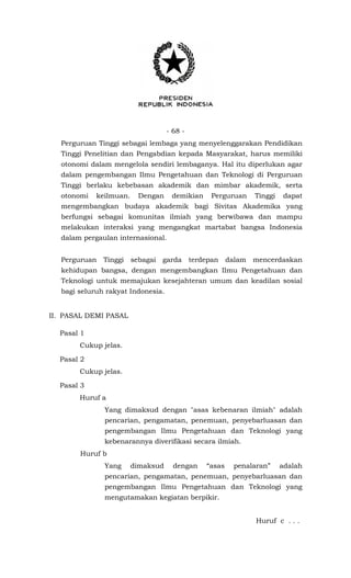 - 68 -
Perguruan Tinggi sebagai lembaga yang menyelenggarakan Pendidikan
Tinggi Penelitian dan Pengabdian kepada Masyarakat, harus memiliki
otonomi dalam mengelola sendiri lembaganya. Hal itu diperlukan agar
dalam pengembangan Ilmu Pengetahuan dan Teknologi di Perguruan
Tinggi berlaku kebebasan akademik dan mimbar akademik, serta
otonomi keilmuan. Dengan demikian Perguruan Tinggi dapat
mengembangkan budaya akademik bagi Sivitas Akademika yang
berfungsi sebagai komunitas ilmiah yang berwibawa dan mampu
melakukan interaksi yang mengangkat martabat bangsa Indonesia
dalam pergaulan internasional.
Perguruan Tinggi sebagai garda terdepan dalam mencerdaskan
kehidupan bangsa, dengan mengembangkan Ilmu Pengetahuan dan
Teknologi untuk memajukan kesejahteran umum dan keadilan sosial
bagi seluruh rakyat Indonesia.
II. PASAL DEMI PASAL
Pasal 1
Cukup jelas.
Pasal 2
Cukup jelas.
Pasal 3
Huruf a
Yang dimaksud dengan "asas kebenaran ilmiah" adalah
pencarian, pengamatan, penemuan, penyebarluasan dan
pengembangan Ilmu Pengetahuan dan Teknologi yang
kebenarannya diverifikasi secara ilmiah.
Huruf b
Yang dimaksud dengan “asas penalaran” adalah
pencarian, pengamatan, penemuan, penyebarluasan dan
pengembangan Ilmu Pengetahuan dan Teknologi yang
mengutamakan kegiatan berpikir.
Huruf c . . .
 