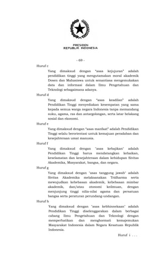- 69 -
Huruf c
Yang dimaksud dengan “asas kejujuran” adalah
pendidikan tinggi yang mengutamakan moral akademik
Dosen dan Mahasiswa untuk senantiasa mengemukakan
data dan informasi dalam Ilmu Pengetahuan dan
Teknologi sebagaimana adanya.
Huruf d
Yang dimaksud dengan “asas keadilan” adalah
Pendidikan Tinggi menyediakan kesempatan yang sama
kepada semua warga negara Indonesia tanpa memandang
suku, agama, ras dan antargolongan, serta latar belakang
sosial dan ekonomi.
Huruf e
Yang dimaksud dengan “asas manfaat” adalah Pendidikan
Tinggi selalu berorientasi untuk kemajuan peradaban dan
kesejahteraan umat manusia.
Huruf f
Yang dimaksud dengan "asas kebajikan" adalah
Pendidikan Tinggi harus mendatangkan kebaikan,
keselamatan dan kesejahteraan dalam kehidupan Sivitas
Akademika, Masyarakat, bangsa, dan negara.
Huruf g
Yang dimaksud dengan "asas tanggung jawab" adalah
Sivitas Akademika melaksanakan Tridharma serta
mewujudkan kebebasan akademik, kebebasan mimbar
akademik, dan/atau otonomi keilmuan, dengan
menjunjung tinggi nilia-nilai agama dan persatuan
bangsa serta peraturan perundang-undangan.
Huruf h
Yang dimaksud dengan "asas kebhinnekaan" adalah
Pendidikan Tinggi diselenggarakan dalam berbagai
cabang Ilmu Pengetahuan dan Teknologi dengan
memperhatikan dan menghormati kemajemukan
Masyarakat Indonesia dalam Negara Kesatuan Republik
Indonesia.
Huruf i . . .
 