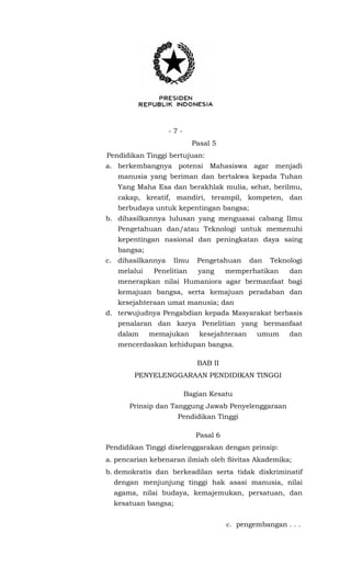 - 7 -
Pasal 5
Pendidikan Tinggi bertujuan:
a. berkembangnya potensi Mahasiswa agar menjadi
manusia yang beriman dan bertakwa kepada Tuhan
Yang Maha Esa dan berakhlak mulia, sehat, berilmu,
cakap, kreatif, mandiri, terampil, kompeten, dan
berbudaya untuk kepentingan bangsa;
b. dihasilkannya lulusan yang menguasai cabang Ilmu
Pengetahuan dan/atau Teknologi untuk memenuhi
kepentingan nasional dan peningkatan daya saing
bangsa;
c. dihasilkannya Ilmu Pengetahuan dan Teknologi
melalui Penelitian yang memperhatikan dan
menerapkan nilai Humaniora agar bermanfaat bagi
kemajuan bangsa, serta kemajuan peradaban dan
kesejahteraan umat manusia; dan
d. terwujudnya Pengabdian kepada Masyarakat berbasis
penalaran dan karya Penelitian yang bermanfaat
dalam memajukan kesejahteraan umum dan
mencerdaskan kehidupan bangsa.
BAB II
PENYELENGGARAAN PENDIDIKAN TINGGI
Bagian Kesatu
Prinsip dan Tanggung Jawab Penyelenggaraan
Pendidikan Tinggi
Pasal 6
Pendidikan Tinggi diselenggarakan dengan prinsip:
a. pencarian kebenaran ilmiah oleh Sivitas Akademika;
b. demokratis dan berkeadilan serta tidak diskriminatif
dengan menjunjung tinggi hak asasi manusia, nilai
agama, nilai budaya, kemajemukan, persatuan, dan
kesatuan bangsa;
c. pengembangan . . .
 