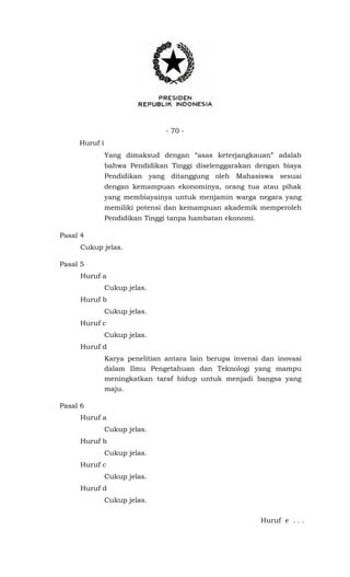 - 70 -
Huruf i
Yang dimaksud dengan “asas keterjangkauan” adalah
bahwa Pendidikan Tinggi diselenggarakan dengan biaya
Pendidikan yang ditanggung oleh Mahasiswa sesuai
dengan kemampuan ekonominya, orang tua atau pihak
yang membiayainya untuk menjamin warga negara yang
memiliki potensi dan kemampuan akademik memperoleh
Pendidikan Tinggi tanpa hambatan ekonomi.
Pasal 4
Cukup jelas.
Pasal 5
Huruf a
Cukup jelas.
Huruf b
Cukup jelas.
Huruf c
Cukup jelas.
Huruf d
Karya penelitian antara lain berupa invensi dan inovasi
dalam Ilmu Pengetahuan dan Teknologi yang mampu
meningkatkan taraf hidup untuk menjadi bangsa yang
maju.
Pasal 6
Huruf a
Cukup jelas.
Huruf b
Cukup jelas.
Huruf c
Cukup jelas.
Huruf d
Cukup jelas.
Huruf e . . .
 