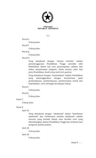 - 71 -
Huruf e
Cukup jelas.
Huruf f
Cukup jelas.
Huruf g
Cukup jelas.
Huruf h
Yang dimaksud dengan “sistem terbuka” adalah
penyelenggaraan Pendidikan Tinggi memiliki sifat
fleksibilitas dalam hal cara penyampaian, pilihan dan
waktu penyelesaian program, lintas satuan, jalur dan
jenis Pendidikan (multi entry multi exit system).
Yang dimaksud dengan “multimakna” adalah Pendidikan
yang diselenggarakan dengan berorientasi pada
pembudayaan, pemberdayaan, pembentukan watak dan
kepribadian, serta berbagai kecakapan hidup.
Huruf i
Cukup jelas.
Huruf j
Cukup jelas.
Pasal 7
Cukup jelas.
Pasal 8
Ayat (1)
Yang dimaksud dengan “akademik” dalam “kebebasan
akademik” dan “kebebasan mimbar akademik” adalah
sesuatu yang bersifat ilmiah atau bersifat teori yang
dikembangkan dalam Pendidikan Tinggi dan terbebas dari
pengaruh politik praktis.
Ayat (2)
Cukup jelas.
Ayat (3)
Cukup jelas.
Pasal 9 . . .
 
