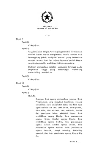 - 72 -
Pasal 9
Ayat (1)
Cukup jelas.
Ayat (2)
Yang dimaksud dengan “Dosen yang memiliki otoritas dan
wibawa ilmiah untuk menyatakan secara terbuka dan
bertanggung jawab mengenai sesuatu yang berkenaan
dengan rumpun ilmu dan cabang ilmunya” adalah Dosen
yang telah memiliki kualifikasi doktor atau setara.
Profesor merupakan jabatan akademik tertinggi pada
Perguruan Tinggi yang mempunyai wewenang
membimbing calon doktor.
Ayat (3)
Cukup jelas.
Pasal 10
Ayat (1)
Cukup jelas.
Ayat (2)
Huruf a
Rumpun ilmu agama merupakan rumpun Ilmu
Pengetahuan yang mengkaji keyakinan tentang
ketuhanan atau ketauhidan serta teks-teks suci
agama antara lain ilmu ushuluddin, ilmu syariah,
ilmu adab, ilmu dakwah, ilmu tarbiyah, filsafat
dan pemikiran Islam, ekonomi Islam, ilmu
pendidikan agama Hindu, ilmu penerangan
agama Hindu, filsafat agama Hindu, ilmu
pendidikan agama Budha, ilmu penerangan
agama Budha, filsafat agama Budha, ilmu
pendidikan agama Kristen, ilmu pendidikan
agama Katholik, teologi, misiologi, konseling
pastoral, dan ilmu pendidikan agama Khong Hu
Cu.
Huruf b . . .
 
