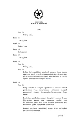 - 74 -
Ayat (3)
Cukup jelas.
Pasal 11
Cukup jelas.
Pasal 12
Cukup jelas.
Pasal 13
Cukup jelas.
Pasal 14
Cukup jelas.
Pasal 15
Ayat (1)
Cukup jelas.
Ayat (2)
Dalam hal pendidikan akademik rumpun ilmu agama,
tanggung jawab penyelenggaraan dilakukan oleh menteri
yang menyelenggarakan urusan pemerintahan di bidang
agama berkoordinasi dengan Menteri.
Pasal 16
Ayat (1)
Yang dimaksud dengan “pendidikan vokasi” adalah
pendidikan yang menyiapkan Mahasiswa menjadi
profesional dengan keterampilan/kemampuan kerja
tinggi.
Kurikulum pendidikan vokasi disiapkan bersama dengan
Masyarakat profesi dan organisasi profesi yang
bertanggung jawab atas mutu layanan profesinya agar
memenuhi syarat kompetensi profesinya.
Dengan demikian pendidikan vokasi telah mencakup
pendidikan profesinya.
Ayat (2) . . .
 