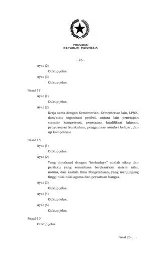 - 75 -
Ayat (2)
Cukup jelas.
Ayat (3)
Cukup jelas.
Pasal 17
Ayat (1)
Cukup jelas.
Ayat (2)
Kerja sama dengan Kementerian, Kementerian lain, LPNK,
dan/atau organisasi profesi, antara lain penetapan
standar kompetensi, penetapan kualifikasi lulusan,
penyusunan kurikulum, penggunaan sumber belajar, dan
uji kompetensi.
Pasal 18
Ayat (1)
Cukup jelas.
Ayat (2)
Yang dimaksud dengan “berbudaya” adalah sikap dan
perilaku yang senantiasa berdasarkan sistem nilai,
norma, dan kaidah Ilmu Pengetahuan, yang menjunjung
tinggi nilai-nilai agama dan persatuan bangsa.
Ayat (3)
Cukup jelas.
Ayat (4)
Cukup jelas.
Ayat (5)
Cukup jelas.
Pasal 19
Cukup jelas.
Pasal 20 . . .
 