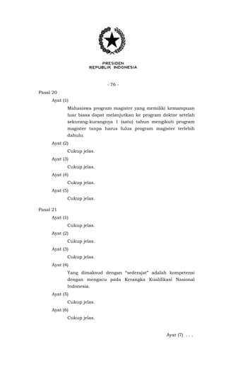 - 76 -
Pasal 20
Ayat (1)
Mahasiswa program magister yang memiliki kemampuan
luar biasa dapat melanjutkan ke program doktor setelah
sekurang-kurangnya 1 (satu) tahun mengikuti program
magister tanpa harus lulus program magister terlebih
dahulu.
Ayat (2)
Cukup jelas.
Ayat (3)
Cukup jelas.
Ayat (4)
Cukup jelas.
Ayat (5)
Cukup jelas.
Pasal 21
Ayat (1)
Cukup jelas.
Ayat (2)
Cukup jelas.
Ayat (3)
Cukup jelas.
Ayat (4)
Yang dimaksud dengan “sederajat” adalah kompetensi
dengan mengacu pada Kerangka Kualifikasi Nasional
Indonesia.
Ayat (5)
Cukup jelas.
Ayat (6)
Cukup jelas.
Ayat (7) . . .
 