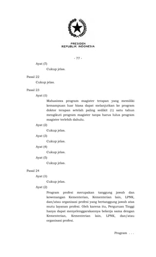 - 77 -
Ayat (7)
Cukup jelas.
Pasal 22
Cukup jelas.
Pasal 23
Ayat (1)
Mahasiswa program magister terapan yang memiliki
kemampuan luar biasa dapat melanjutkan ke program
doktor terapan setelah paling sedikit (1) satu tahun
mengikuti program magister tanpa harus lulus program
magister terlebih dahulu.
Ayat (2)
Cukup jelas.
Ayat (3)
Cukup jelas.
Ayat (4)
Cukup jelas.
Ayat (5)
Cukup jelas.
Pasal 24
Ayat (1)
Cukup jelas.
Ayat (2)
Program profesi merupakan tanggung jawab dan
kewenangan Kementerian, Kementerian lain, LPNK,
dan/atau organisasi profesi yang bertanggung jawab atas
mutu layanan profesi. Oleh karena itu, Perguruan Tinggi
hanya dapat menyelenggarakannya bekerja sama dengan
Kementerian, Kementerian lain, LPNK, dan/atau
organisasi profesi.
Program . . .
 