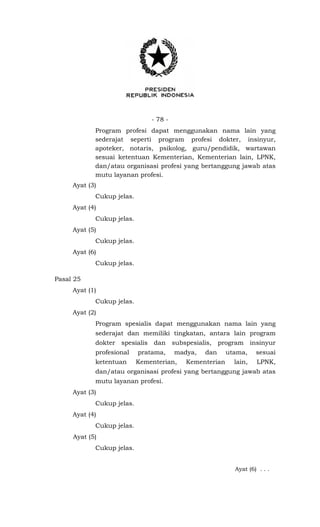 - 78 -
Program profesi dapat menggunakan nama lain yang
sederajat seperti program profesi dokter, insinyur,
apoteker, notaris, psikolog, guru/pendidik, wartawan
sesuai ketentuan Kementerian, Kementerian lain, LPNK,
dan/atau organisasi profesi yang bertanggung jawab atas
mutu layanan profesi.
Ayat (3)
Cukup jelas.
Ayat (4)
Cukup jelas.
Ayat (5)
Cukup jelas.
Ayat (6)
Cukup jelas.
Pasal 25
Ayat (1)
Cukup jelas.
Ayat (2)
Program spesialis dapat menggunakan nama lain yang
sederajat dan memiliki tingkatan, antara lain program
dokter spesialis dan subspesialis, program insinyur
profesional pratama, madya, dan utama, sesuai
ketentuan Kementerian, Kementerian lain, LPNK,
dan/atau organisasi profesi yang bertanggung jawab atas
mutu layanan profesi.
Ayat (3)
Cukup jelas.
Ayat (4)
Cukup jelas.
Ayat (5)
Cukup jelas.
Ayat (6) . . .
 