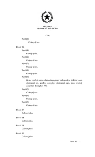 - 79 -
Ayat (6)
Cukup jelas.
Pasal 26
Ayat (1)
Cukup jelas.
Ayat (2)
Cukup jelas.
Ayat (3)
Cukup jelas.
Ayat (4)
Cukup jelas.
Ayat (5)
Gelar profesi antara lain digunakan oleh profesi dokter yang
disingkat dr., profesi apoteker disingkat apt., dan profesi
akuntan disingkat Akt.
Ayat (6)
Cukup jelas.
Ayat (7)
Cukup jelas.
Ayat (8)
Cukup jelas.
Pasal 27
Cukup jelas.
Pasal 28
Cukup jelas.
Pasal 29
Cukup jelas.
Pasal 30
Cukup jelas.
Pasal 31 . . .
 