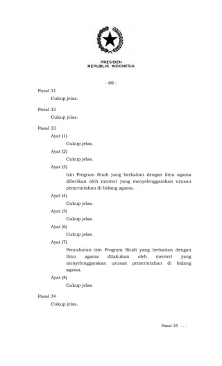 - 80 -
Pasal 31
Cukup jelas.
Pasal 32
Cukup jelas.
Pasal 33
Ayat (1)
Cukup jelas.
Ayat (2)
Cukup jelas.
Ayat (3)
Izin Program Studi yang berkaitan dengan ilmu agama
diberikan oleh menteri yang menyelenggarakan urusan
pemerintahan di bidang agama.
Ayat (4)
Cukup jelas.
Ayat (5)
Cukup jelas.
Ayat (6)
Cukup jelas.
Ayat (7)
Pencabutan izin Program Studi yang berkaitan dengan
ilmu agama dilakukan oleh menteri yang
menyelenggarakan urusan pemerintahan di bidang
agama.
Ayat (8)
Cukup jelas.
Pasal 34
Cukup jelas.
Pasal 35 . . .
 