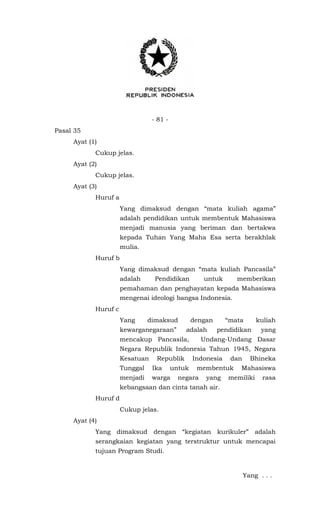 - 81 -
Pasal 35
Ayat (1)
Cukup jelas.
Ayat (2)
Cukup jelas.
Ayat (3)
Huruf a
Yang dimaksud dengan “mata kuliah agama”
adalah pendidikan untuk membentuk Mahasiswa
menjadi manusia yang beriman dan bertakwa
kepada Tuhan Yang Maha Esa serta berakhlak
mulia.
Huruf b
Yang dimaksud dengan “mata kuliah Pancasila”
adalah Pendidikan untuk memberikan
pemahaman dan penghayatan kepada Mahasiswa
mengenai ideologi bangsa Indonesia.
Huruf c
Yang dimaksud dengan “mata kuliah
kewarganegaraan” adalah pendidikan yang
mencakup Pancasila, Undang-Undang Dasar
Negara Republik Indonesia Tahun 1945, Negara
Kesatuan Republik Indonesia dan Bhineka
Tunggal Ika untuk membentuk Mahasiswa
menjadi warga negara yang memiliki rasa
kebangsaan dan cinta tanah air.
Huruf d
Cukup jelas.
Ayat (4)
Yang dimaksud dengan “kegiatan kurikuler” adalah
serangkaian kegiatan yang terstruktur untuk mencapai
tujuan Program Studi.
Yang . . .
 
