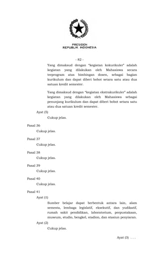 - 82 -
Yang dimaksud dengan “kegiatan kokurikuler” adalah
kegiatan yang dilakukan oleh Mahasiswa secara
terprogram atas bimbingan dosen, sebagai bagian
kurikulum dan dapat diberi bobot setara satu atau dua
satuan kredit semester.
Yang dimaksud dengan “kegiatan ekstrakurikuler” adalah
kegiatan yang dilakukan oleh Mahasiswa sebagai
penunjang kurikulum dan dapat diberi bobot setara satu
atau dua satuan kredit semester.
Ayat (5)
Cukup jelas.
Pasal 36
Cukup jelas.
Pasal 37
Cukup jelas.
Pasal 38
Cukup jelas.
Pasal 39
Cukup jelas.
Pasal 40
Cukup jelas.
Pasal 41
Ayat (1)
Sumber belajar dapat berbentuk antara lain, alam
semesta, lembaga legislatif, eksekutif, dan yudikatif,
rumah sakit pendidikan, laboratorium, perpustakaan,
museum, studio, bengkel, stadion, dan stasiun penyiaran.
Ayat (2)
Cukup jelas.
Ayat (3) . . .
 