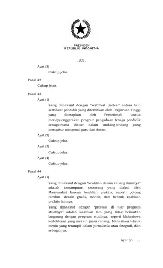 - 83 -
Ayat (3)
Cukup jelas.
Pasal 42
Cukup jelas.
Pasal 43
Ayat (1)
Yang dimaksud dengan “sertifikat profesi” antara lain
sertifikat pendidik yang diterbitkan oleh Perguruan Tinggi
yang ditetapkan oleh Pemerintah untuk
meneyelenggarakan program pengadaan tenaga pendidik
sebagaimana diatur dalam undang-undang yang
mengatur mengenai guru dan dosen.
Ayat (2)
Cukup jelas.
Ayat (3)
Cukup jelas.
Ayat (4)
Cukup jelas.
Pasal 44
Ayat (1)
Yang dimaksud dengan “keahlian dalam cabang ilmunya”
adalah kemampuan seseorang yang diakui oleh
Masyarakat karena keahlian praktis, seperti potong
rambut, desain grafis, montir, dan bentuk keahlian
praktis lainnya.
Yang dimaksud dengan “prestasi di luar program
studinya” adalah keahlian lain yang tidak berkaitan
langsung dengan program studinya, seperti Mahasiswa
kedokteran yang meraih juara renang, Mahasiswa teknik
mesin yang terampil dalam jurnalistik atau fotografi, dan
sebagainya.
Ayat (2) . . .
 