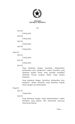 - 84 -
Ayat (2)
Cukup jelas.
Ayat (3)
Cukup jelas.
Ayat (4)
Cukup jelas.
Ayat (5)
Cukup jelas
Pasal 45
Ayat (1)
Cukup jelas.
Ayat (2)
Cukup jelas.
Ayat (3)
Yang dimaksud dengan “penelitian dilaksanakan
berdasarkan jalur kompetensi” adalah Penelitian yang
diberikan kepada Dosen yang memiliki kualifikasi
akademik lulusan program doktor tanpa melalui
kompetisi.
Yang dimaksud dengan “penelitian berdasarkan jalur
kompetisi” adalah Penelitian yang diberikan kepada
Dosen dengan cara berkompetisi.
Pasal 46
Ayat (1)
Cukup jelas.
Ayat (2)
Yang dimaksud dengan “wajib disebarluaskan” adalah
Penelitian yang didanai oleh Pemerintah dan/atau
Pemerintah Daerah.
Yang . . .
 