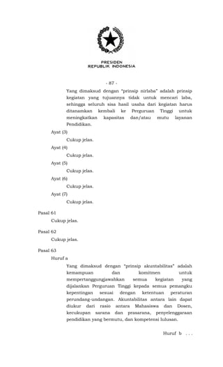 - 87 -
Yang dimaksud dengan “prinsip nirlaba” adalah prinsip
kegiatan yang tujuannya tidak untuk mencari laba,
sehingga seluruh sisa hasil usaha dari kegiatan harus
ditanamkan kembali ke Perguruan Tinggi untuk
meningkatkan kapasitas dan/atau mutu layanan
Pendidikan.
Ayat (3)
Cukup jelas.
Ayat (4)
Cukup jelas.
Ayat (5)
Cukup jelas.
Ayat (6)
Cukup jelas.
Ayat (7)
Cukup jelas.
Pasal 61
Cukup jelas.
Pasal 62
Cukup jelas.
Pasal 63
Huruf a
Yang dimaksud dengan “prinsip akuntabilitas” adalah
kemampuan dan komitmen untuk
mempertanggungjawabkan semua kegiatan yang
dijalankan Perguruan Tinggi kepada semua pemangku
kepentingan sesuai dengan ketentuan peraturan
perundang-undangan. Akuntabilitas antara lain dapat
diukur dari rasio antara Mahasiswa dan Dosen,
kecukupan sarana dan prasarana, penyelenggaraan
pendidikan yang bermutu, dan kompetensi lulusan.
Huruf b . . .
 