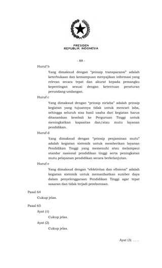 - 88 -
Huruf b
Yang dimaksud dengan “prinsip transparansi” adalah
keterbukaan dan kemampuan menyajikan informasi yang
relevan secara tepat dan akurat kepada pemangku
kepentingan sesuai dengan ketentuan peraturan
perundang-undangan.
Huruf c
Yang dimaksud dengan “prinsip nirlaba” adalah prinsip
kegiatan yang tujuannya tidak untuk mencari laba,
sehingga seluruh sisa hasil usaha dari kegiatan harus
ditanamkan kembali ke Perguruan Tinggi untuk
meningkatkan kapasitas dan/atau mutu layanan
pendidikan.
Huruf d
Yang dimaksud dengan “prinsip penjaminan mutu”
adalah kegiatan sistemik untuk memberikan layanan
Pendidikan Tinggi yang memenuhi atau melampaui
standar nasional pendidikan tinggi serta peningkatan
mutu pelayanan pendidikan secara berkelanjutan.
Huruf e
Yang dimaksud dengan “efektivitas dan efisiensi” adalah
kegiatan sistemik untuk memanfaatkan sumber daya
dalam penyelenggaraan Pendidikan Tinggi agar tepat
sasaran dan tidak terjadi pemborosan.
Pasal 64
Cukup jelas.
Pasal 65
Ayat (1)
Cukup jelas.
Ayat (2)
Cukup jelas.
Ayat (3) . . .
 