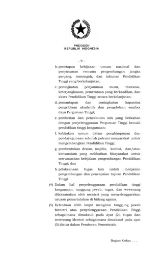 - 9 -
b. penetapan kebijakan umum nasional dan
penyusunan rencana pengembangan jangka
panjang, menengah, dan tahunan Pendidikan
Tinggi yang berkelanjutan;
c. peningkatan penjaminan mutu, relevansi,
keterjangkauan, pemerataan yang berkeadilan, dan
akses Pendidikan Tinggi secara berkelanjutan;
d. pemantapan dan peningkatan kapasitas
pengelolaan akademik dan pengelolaan sumber
daya Perguruan Tinggi;
e. pemberian dan pencabutan izin yang berkaitan
dengan penyelenggaraan Perguruan Tinggi kecuali
pendidikan tinggi keagamaan;
f. kebijakan umum dalam penghimpunan dan
pendayagunaan seluruh potensi masyarakat untuk
mengembangkan Pendidikan Tinggi;
g. pembentukan dewan, majelis, komisi, dan/atau
konsorsium yang melibatkan Masyarakat untuk
merumuskan kebijakan pengembangan Pendidikan
Tinggi; dan
h. pelaksanaan tugas lain untuk menjamin
pengembangan dan pencapaian tujuan Pendidikan
Tinggi.
(4) Dalam hal penyelenggaraan pendidikan tinggi
keagamaan, tanggung jawab, tugas, dan wewenang
dilaksanakan oleh menteri yang menyelenggarakan
urusan pemerintahan di bidang agama.
(5) Ketentuan lebih lanjut mengenai tanggung jawab
Menteri atas penyelenggaraan Pendidikan Tinggi
sebagaimana dimaksud pada ayat (2), tugas dan
wewenang Menteri sebagaimana dimaksud pada ayat
(3) diatur dalam Peraturan Pemerintah.
Bagian Kedua . . .
 