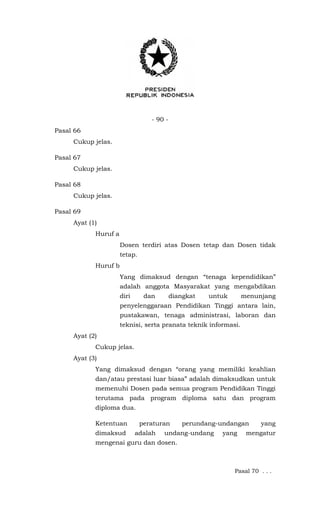 - 90 -
Pasal 66
Cukup jelas.
Pasal 67
Cukup jelas.
Pasal 68
Cukup jelas.
Pasal 69
Ayat (1)
Huruf a
Dosen terdiri atas Dosen tetap dan Dosen tidak
tetap.
Huruf b
Yang dimaksud dengan “tenaga kependidikan”
adalah anggota Masyarakat yang mengabdikan
diri dan diangkat untuk menunjang
penyelenggaraan Pendidikan Tinggi antara lain,
pustakawan, tenaga administrasi, laboran dan
teknisi, serta pranata teknik informasi.
Ayat (2)
Cukup jelas.
Ayat (3)
Yang dimaksud dengan “orang yang memiliki keahlian
dan/atau prestasi luar biasa” adalah dimaksudkan untuk
memenuhi Dosen pada semua program Pendidikan Tinggi
terutama pada program diploma satu dan program
diploma dua.
Ketentuan peraturan perundang-undangan yang
dimaksud adalah undang-undang yang mengatur
mengenai guru dan dosen.
Pasal 70 . . .
 